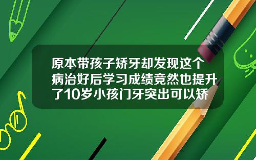 原本带孩子矫牙却发现这个病治好后学习成绩竟然也提升了10岁小孩门牙突出可以矫正吗