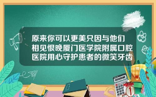 原来你可以更美只因与他们相见恨晚厦门医学院附属口腔医院用心守护患者的微笑牙齿矫正最好医院是哪家