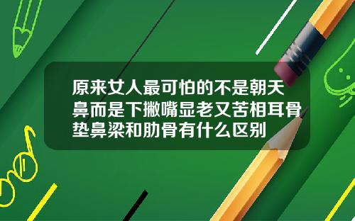 原来女人最可怕的不是朝天鼻而是下撇嘴显老又苦相耳骨垫鼻梁和肋骨有什么区别