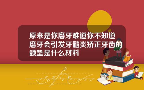 原来是你磨牙难道你不知道磨牙会引发牙髓炎矫正牙齿的颌垫是什么材料