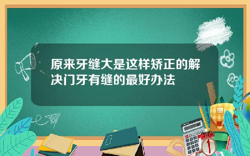 原来牙缝大是这样矫正的解决门牙有缝的最好办法