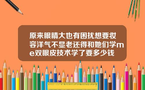 原来眼睛大也有困扰想要妆容洋气不显老还得和她们学me双眼皮技术学了要多少钱