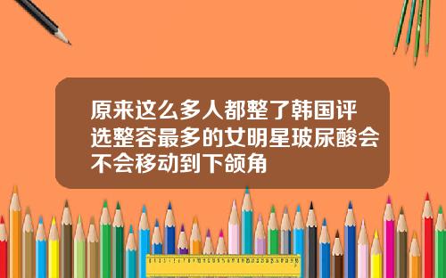 原来这么多人都整了韩国评选整容最多的女明星玻尿酸会不会移动到下颌角