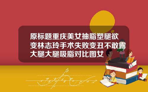 原标题重庆美女抽脂塑腿欲变林志玲手术失败变丑不敢露大腿大腿吸脂对比图女