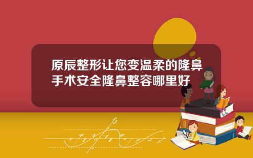 原辰整形让您变温柔的隆鼻手术安全隆鼻整容哪里好