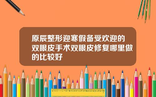 原辰整形迎寒假备受欢迎的双眼皮手术双眼皮修复哪里做的比较好