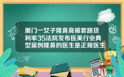 厦门一女子隆鼻竟被套路贷利率35法院发布医美行业典型案例隆鼻的医生是正规医生吗