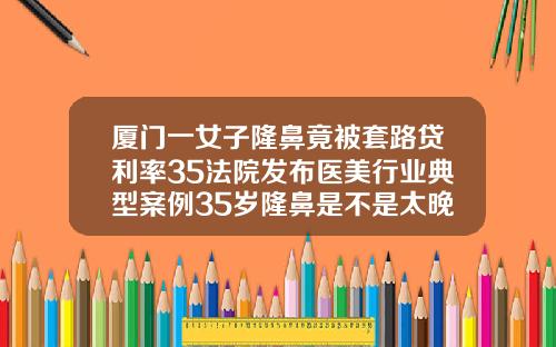 厦门一女子隆鼻竟被套路贷利率35法院发布医美行业典型案例35岁隆鼻是不是太晚了呀