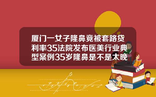厦门一女子隆鼻竟被套路贷利率35法院发布医美行业典型案例35岁隆鼻是不是太晚了