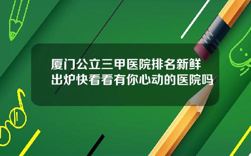 厦门公立三甲医院排名新鲜出炉快看看有你心动的医院吗
