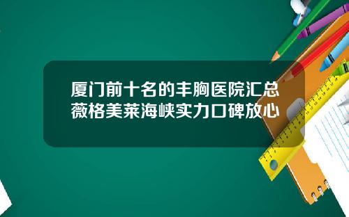 厦门前十名的丰胸医院汇总薇格美莱海峡实力口碑放心