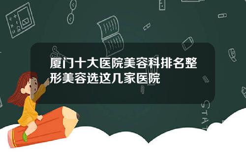 厦门十大医院美容科排名整形美容选这几家医院
