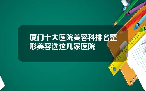 厦门十大医院美容科排名整形美容选这几家医院