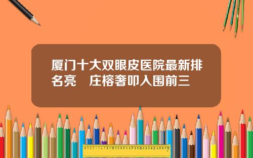 厦门十大双眼皮医院最新排名亮媞庄榕奢叩入围前三