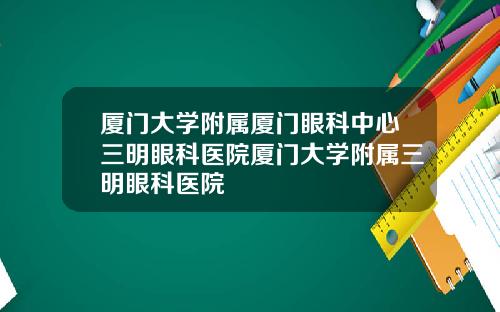 厦门大学附属厦门眼科中心三明眼科医院厦门大学附属三明眼科医院