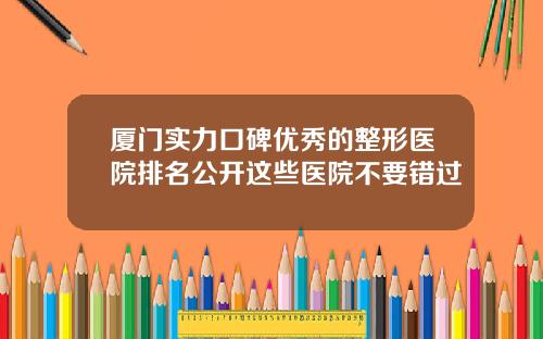 厦门实力口碑优秀的整形医院排名公开这些医院不要错过