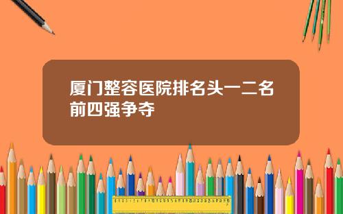厦门整容医院排名头一二名前四强争夺