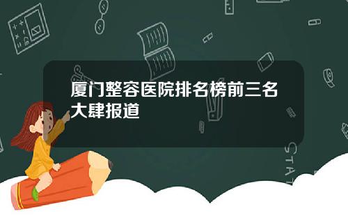 厦门整容医院排名榜前三名大肆报道