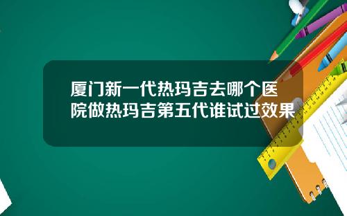 厦门新一代热玛吉去哪个医院做热玛吉第五代谁试过效果