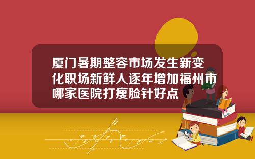 厦门暑期整容市场发生新变化职场新鲜人逐年增加福州市哪家医院打瘦脸针好点