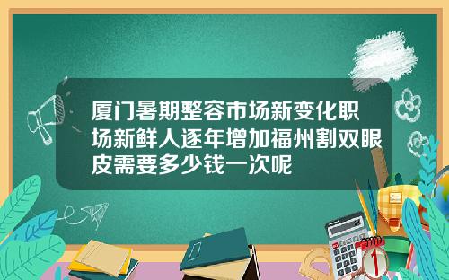 厦门暑期整容市场新变化职场新鲜人逐年增加福州割双眼皮需要多少钱一次呢