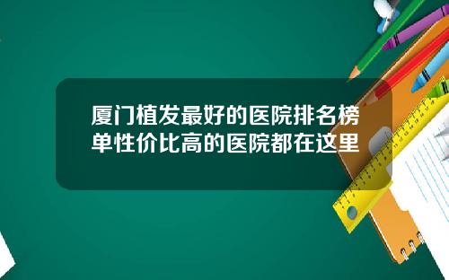 厦门植发最好的医院排名榜单性价比高的医院都在这里