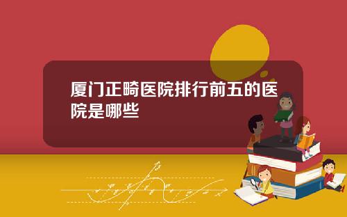 厦门正畸医院排行前五的医院是哪些