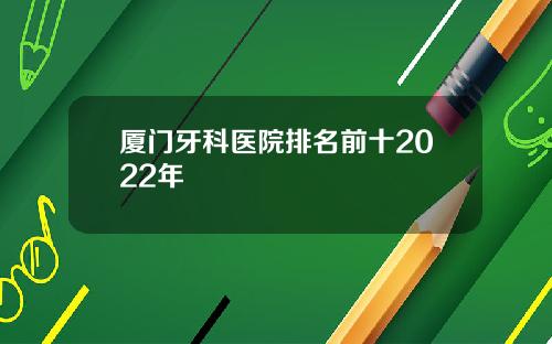 厦门牙科医院排名前十2022年