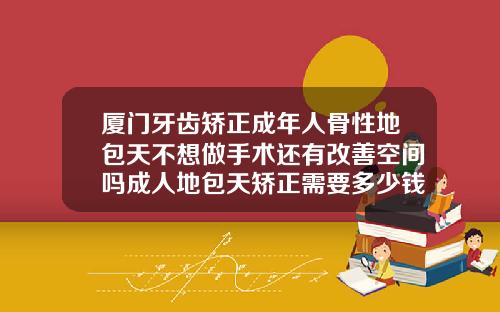 厦门牙齿矫正成年人骨性地包天不想做手术还有改善空间吗成人地包天矫正需要多少钱