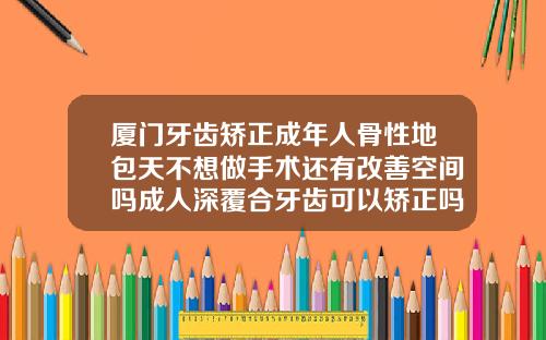 厦门牙齿矫正成年人骨性地包天不想做手术还有改善空间吗成人深覆合牙齿可以矫正吗