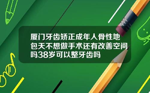 厦门牙齿矫正成年人骨性地包天不想做手术还有改善空间吗38岁可以整牙齿吗