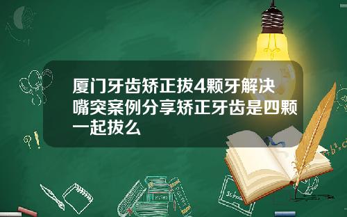 厦门牙齿矫正拔4颗牙解决嘴突案例分享矫正牙齿是四颗一起拔么