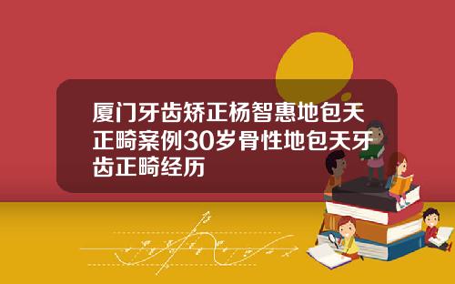厦门牙齿矫正杨智惠地包天正畸案例30岁骨性地包天牙齿正畸经历