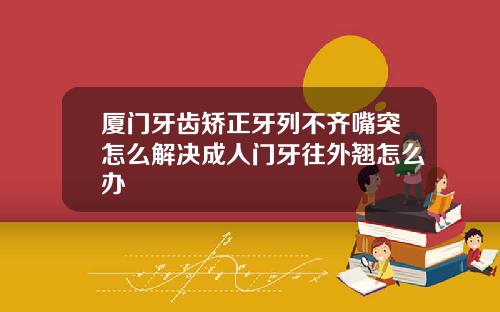 厦门牙齿矫正牙列不齐嘴突怎么解决成人门牙往外翘怎么办
