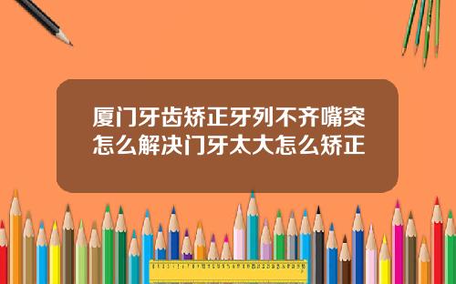 厦门牙齿矫正牙列不齐嘴突怎么解决门牙太大怎么矫正
