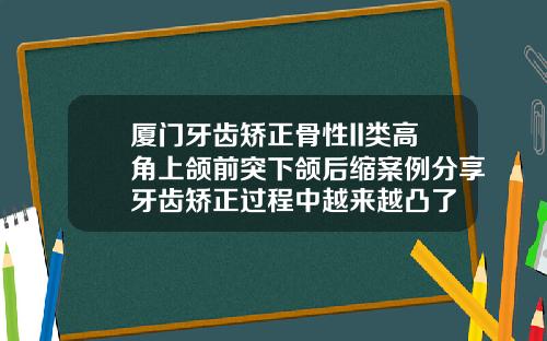 厦门牙齿矫正骨性II类高角上颌前突下颌后缩案例分享牙齿矫正过程中越来越凸了