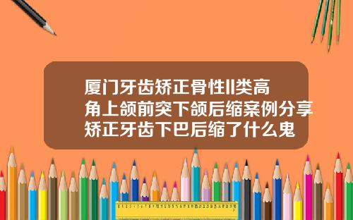 厦门牙齿矫正骨性II类高角上颌前突下颌后缩案例分享矫正牙齿下巴后缩了什么鬼