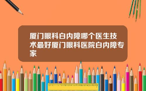 厦门眼科白内障哪个医生技术最好厦门眼科医院白内障专家