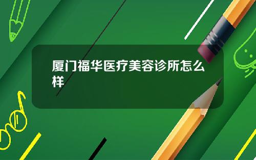 厦门福华医疗美容诊所怎么样