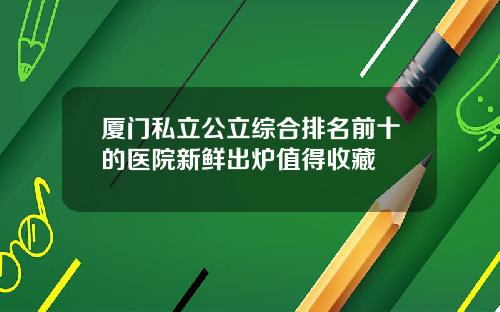 厦门私立公立综合排名前十的医院新鲜出炉值得收藏