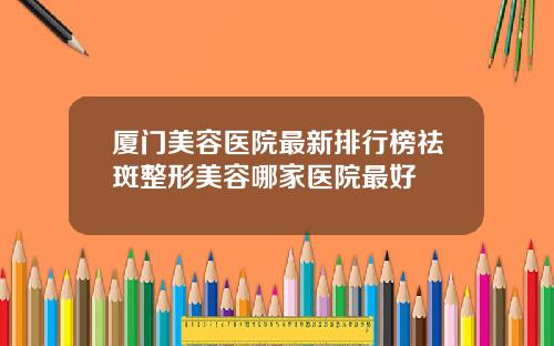 厦门美容医院最新排行榜祛斑整形美容哪家医院最好