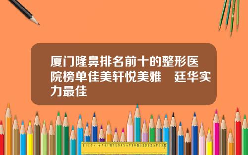 厦门隆鼻排名前十的整形医院榜单佳美轩悦美雅偲廷华实力最佳