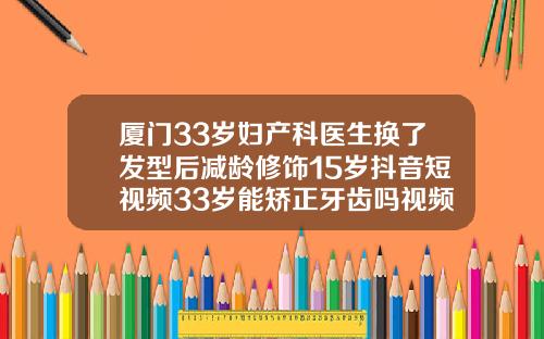 厦门33岁妇产科医生换了发型后减龄修饰15岁抖音短视频33岁能矫正牙齿吗视频