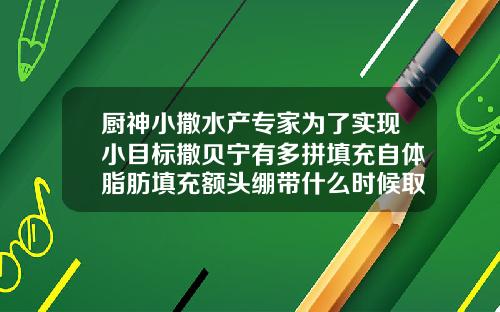 厨神小撒水产专家为了实现小目标撒贝宁有多拼填充自体脂肪填充额头绷带什么时候取下来