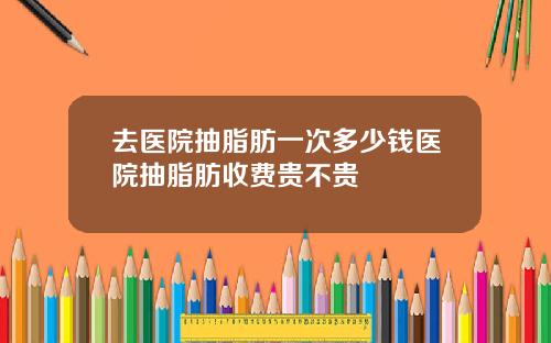 去医院抽脂肪一次多少钱医院抽脂肪收费贵不贵
