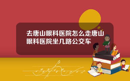 去唐山眼科医院怎么走唐山眼科医院坐几路公交车