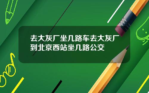 去大灰厂坐几路车去大灰厂到北京西站坐几路公交