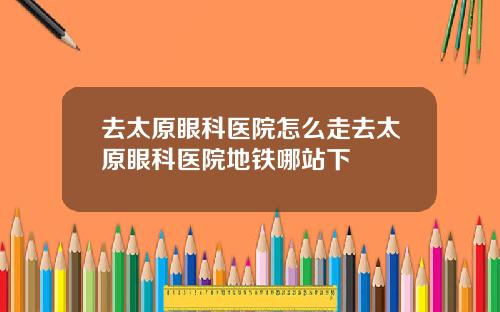 去太原眼科医院怎么走去太原眼科医院地铁哪站下