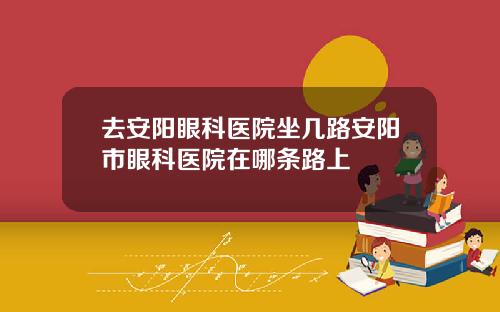 去安阳眼科医院坐几路安阳市眼科医院在哪条路上