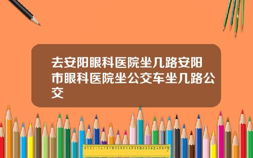 去安阳眼科医院坐几路安阳市眼科医院坐公交车坐几路公交